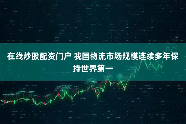 在线炒股配资门户 我国物流市场规模连续多年保持世界第一