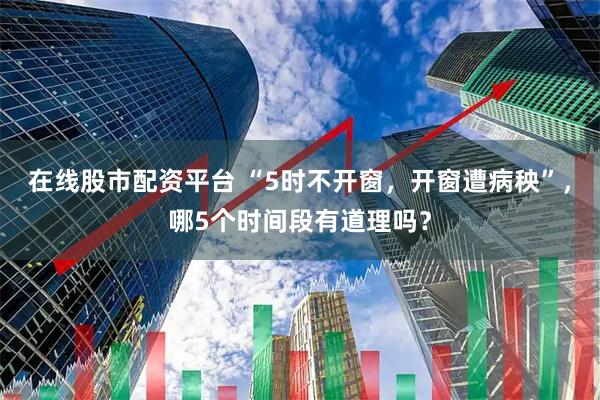 在线股市配资平台 “5时不开窗，开窗遭病秧”，哪5个时间段有道理吗？