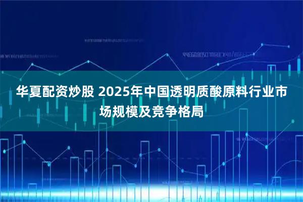 华夏配资炒股 2025年中国透明质酸原料行业市场规模及竞争格局