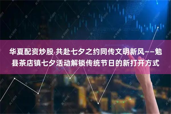 华夏配资炒股 共赴七夕之约同传文明新风——勉县茶店镇七夕活动解锁传统节日的新打开方式