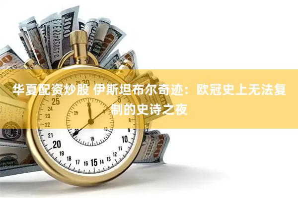 华夏配资炒股 伊斯坦布尔奇迹：欧冠史上无法复制的史诗之夜