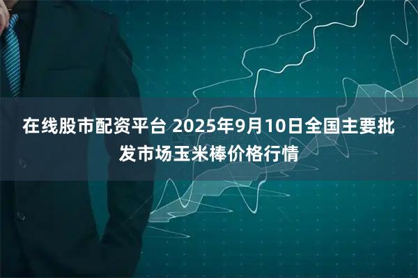 在线股市配资平台 2025年9月10日全国主要批发市场玉米棒价格行情