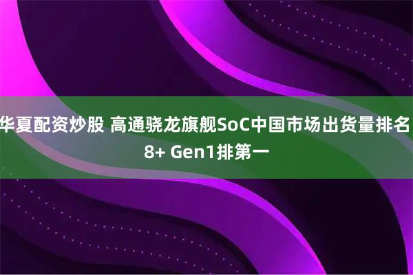 华夏配资炒股 高通骁龙旗舰SoC中国市场出货量排名 8+ Gen1排第一