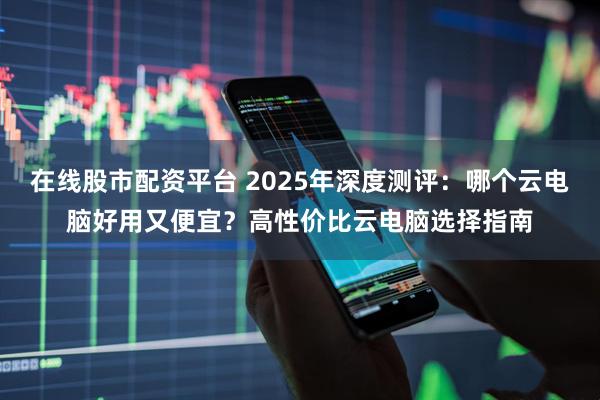 在线股市配资平台 2025年深度测评：哪个云电脑好用又便宜？高性价比云电脑选择指南