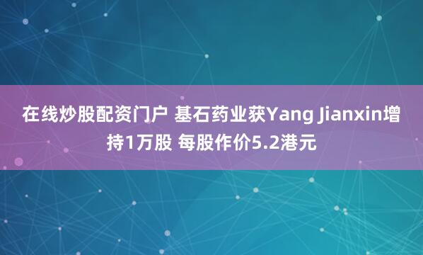 在线炒股配资门户 基石药业获Yang Jianxin增持1万股 每股作价5.2港元