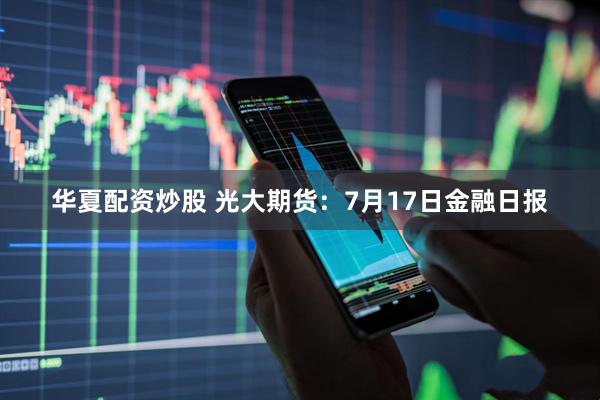 华夏配资炒股 光大期货：7月17日金融日报