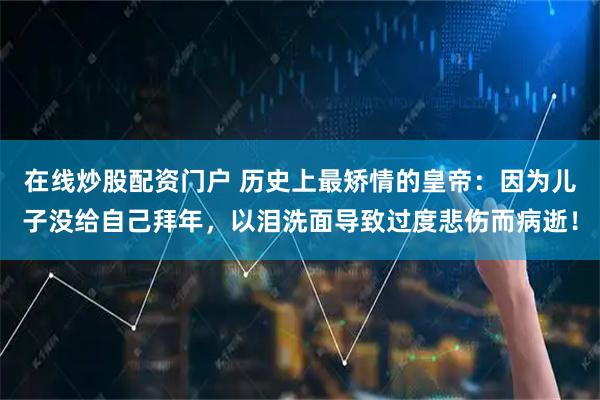 在线炒股配资门户 历史上最矫情的皇帝：因为儿子没给自己拜年，以泪洗面导致过度悲伤而病逝！