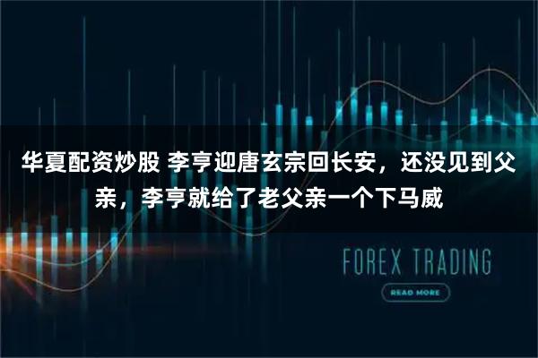 华夏配资炒股 李亨迎唐玄宗回长安，还没见到父亲，李亨就给了老父亲一个下马威