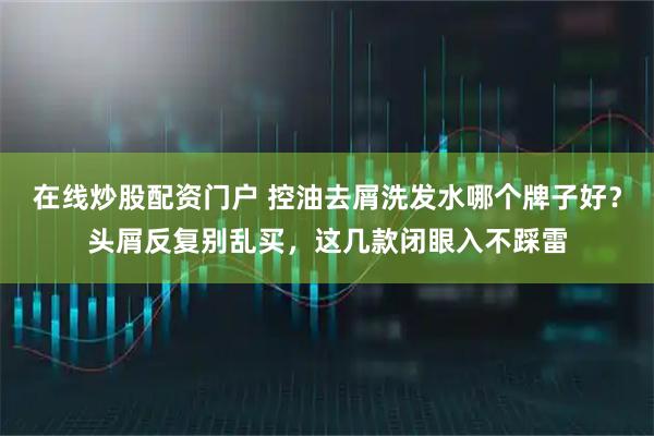 在线炒股配资门户 控油去屑洗发水哪个牌子好？头屑反复别乱买，这几款闭眼入不踩雷