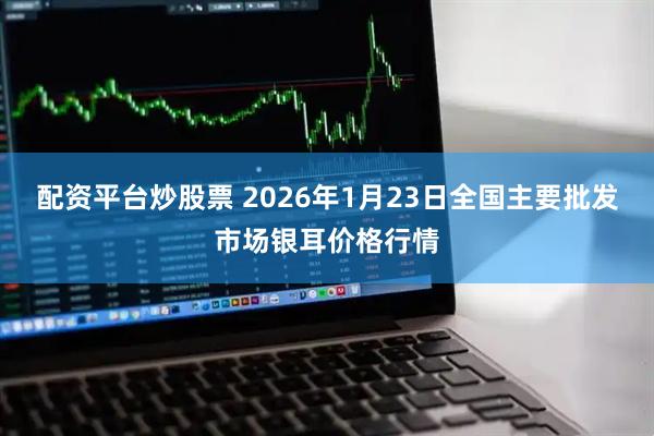 配资平台炒股票 2026年1月23日全国主要批发市场银耳价格行情