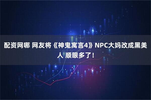 配资网哪 网友将《神鬼寓言4》NPC大妈改成黑美人 顺眼多了！