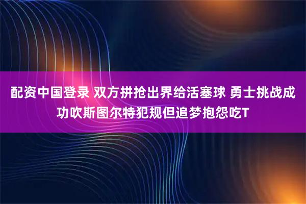 配资中国登录 双方拼抢出界给活塞球 勇士挑战成功吹斯图尔特犯规但追梦抱怨吃T
