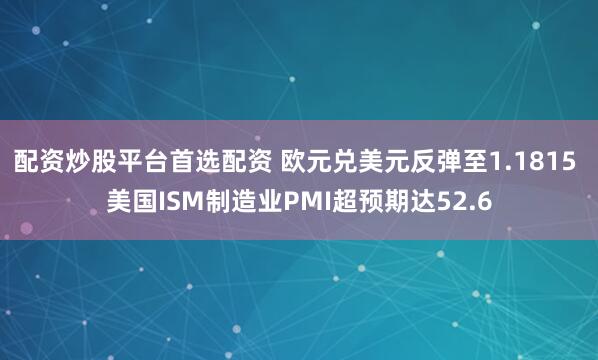 配资炒股平台首选配资 欧元兑美元反弹至1.1815 美国ISM制造业PMI超预期达52.6