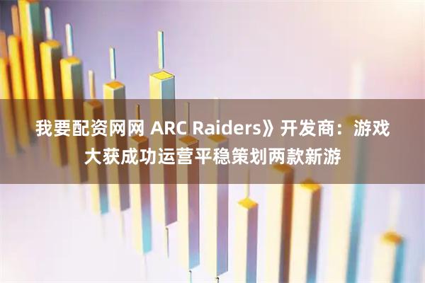 我要配资网网 ARC Raiders》开发商：游戏大获成功运营平稳策划两款新游