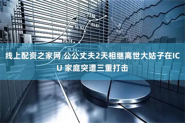 线上配资之家网 公公丈夫2天相继离世大姑子在ICU 家庭突遭三重打击