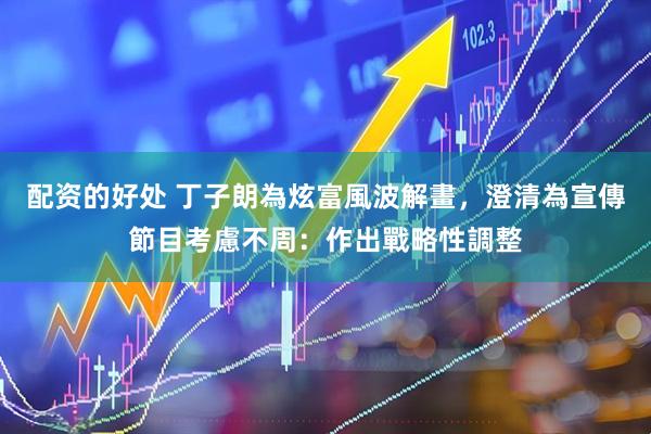 配资的好处 丁子朗為炫富風波解畫，澄清為宣傳節目考慮不周：作出戰略性調整