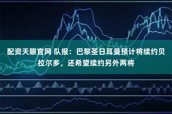 配资天眼官网 队报：巴黎圣日耳曼预计将续约贝拉尔多，还希望续约另外两将