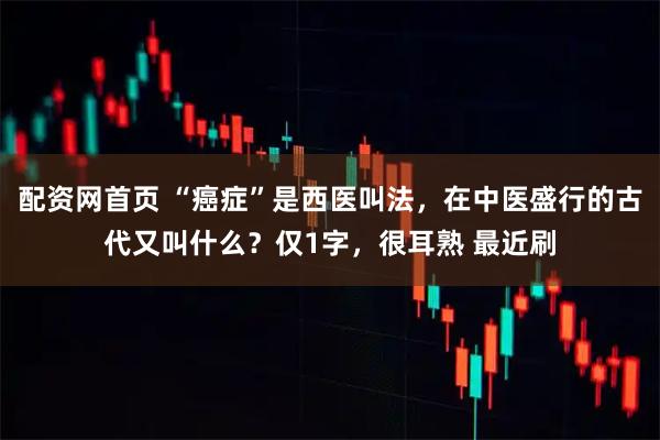 配资网首页 “癌症”是西医叫法，在中医盛行的古代又叫什么？仅1字，很耳熟 最近刷