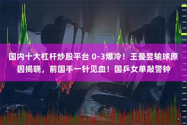 国内十大杠杆炒股平台 0-3爆冷！王曼昱输球原因揭晓，前国手一针见血！国乒女单敲警钟