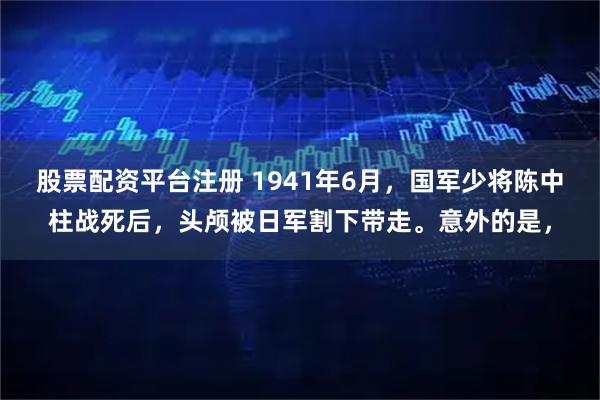 股票配资平台注册 1941年6月，国军少将陈中柱战死后，头颅被日军割下带走。意外的是，