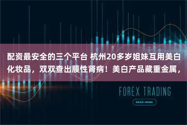 配资最安全的三个平台 杭州20多岁姐妹互用美白化妆品，双双查出膜性肾病！美白产品藏重金属，