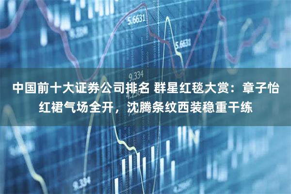 中国前十大证券公司排名 群星红毯大赏：章子怡红裙气场全开，沈腾条纹西装稳重干练