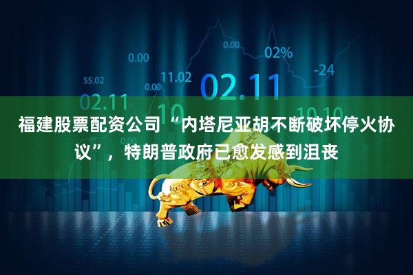 福建股票配资公司 “内塔尼亚胡不断破坏停火协议”，特朗普政府已愈发感到沮丧