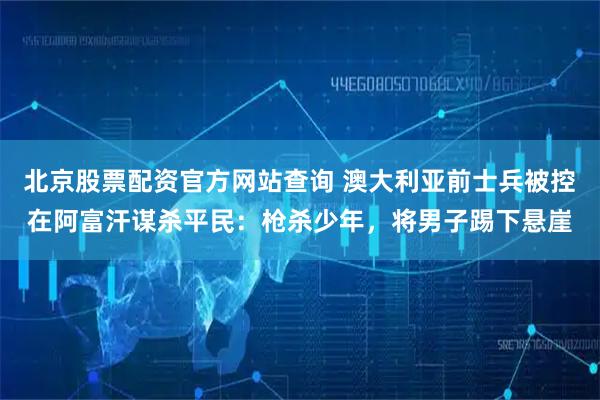 北京股票配资官方网站查询 澳大利亚前士兵被控在阿富汗谋杀平民：枪杀少年，将男子踢下悬崖