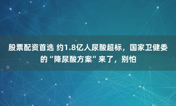 股票配资首选 约1.8亿人尿酸超标，国家卫健委的“降尿酸方案”来了，别怕