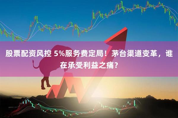 股票配资风控 5%服务费定局！茅台渠道变革，谁在承受利益之痛？