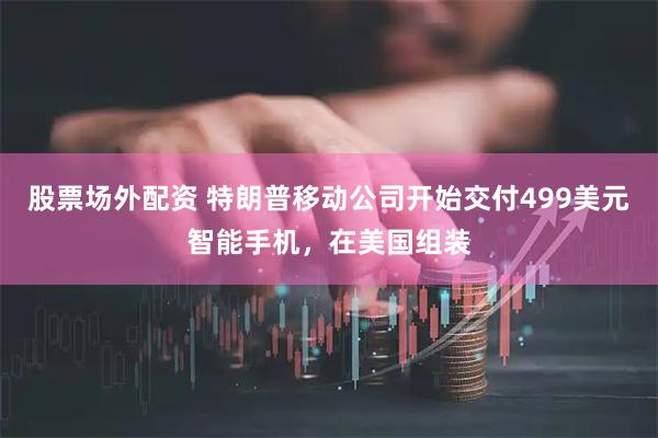 股票场外配资 特朗普移动公司开始交付499美元智能手机，在美国组装
