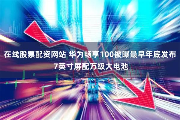 在线股票配资网站 华为畅享100被曝最早年底发布 7英寸屏配万级大电池