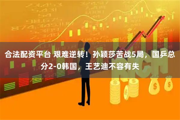 合法配资平台 艰难逆转！孙颖莎苦战5局，国乒总分2-0韩国，王艺迪不容有失
