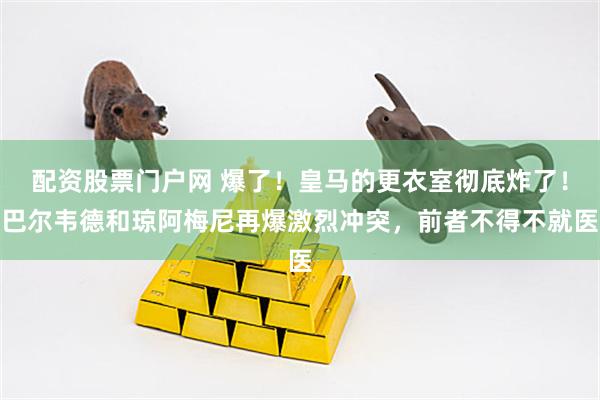 配资股票门户网 爆了！皇马的更衣室彻底炸了！巴尔韦德和琼阿梅尼再爆激烈冲突，前者不得不就医