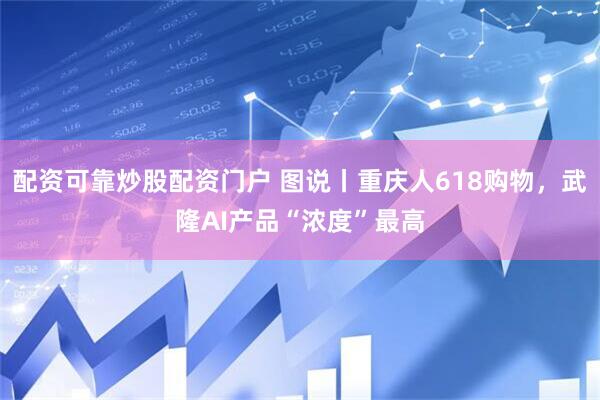 配资可靠炒股配资门户 图说丨重庆人618购物，武隆AI产品“浓度”最高