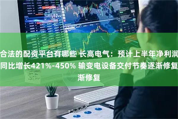 合法的配资平台有哪些 长高电气：预计上半年净利润同比增长421%-450% 输变电设备交付节奏逐渐修复