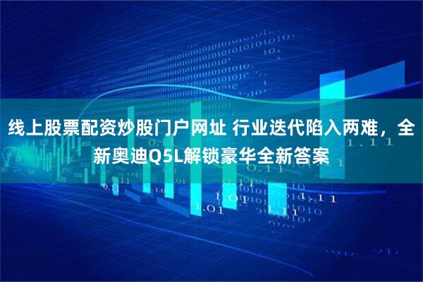 线上股票配资炒股门户网址 行业迭代陷入两难，全新奥迪Q5L解锁豪华全新答案