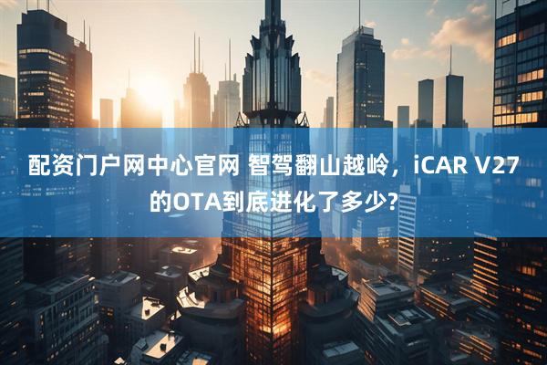 配资门户网中心官网 智驾翻山越岭,iCAR V27的OTA到底进化了多少?