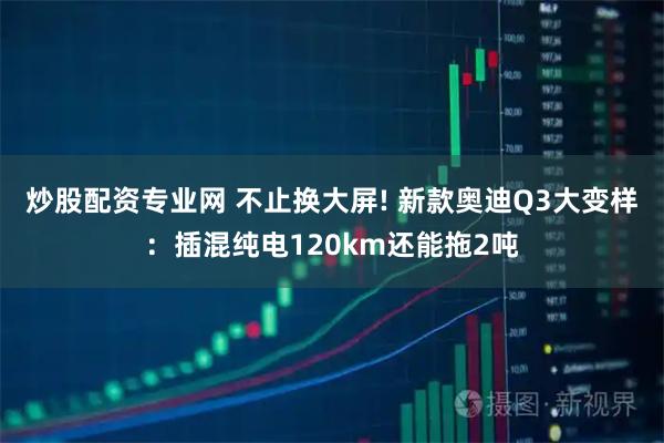 炒股配资专业网 不止换大屏! 新款奥迪Q3大变样：插混纯电120km还能拖2吨