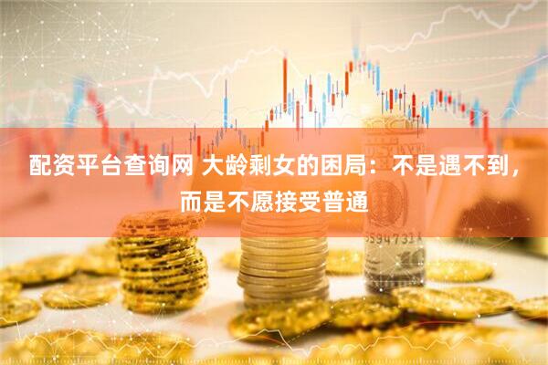 配资平台查询网 大龄剩女的困局：不是遇不到，而是不愿接受普通