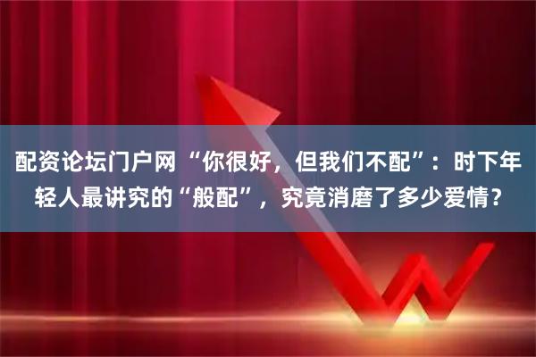 配资论坛门户网 “你很好，但我们不配”：时下年轻人最讲究的“般配”，究竟消磨了多少爱情？