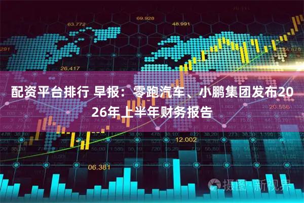 配资平台排行 早报：零跑汽车、小鹏集团发布2026年上半年财务报告