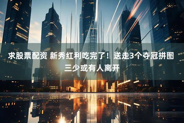 求股票配资 新秀红利吃完了！送走3个夺冠拼图 三少或有人离开